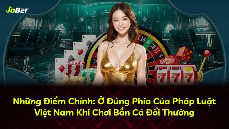 Những Điểm Chính: Ở Đúng Phía Của Pháp Luật Việt Nam Khi Chơi Bắn Cá Đổi Thưởng