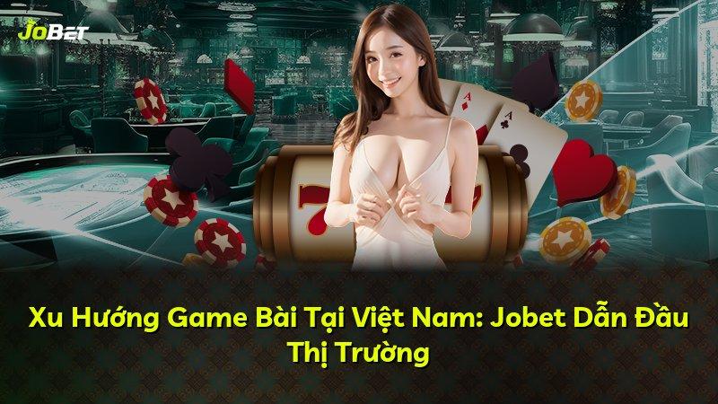 Xu Hướng Game Bài Tại Việt Nam: Jobet Dẫn Đầu Thị Trường